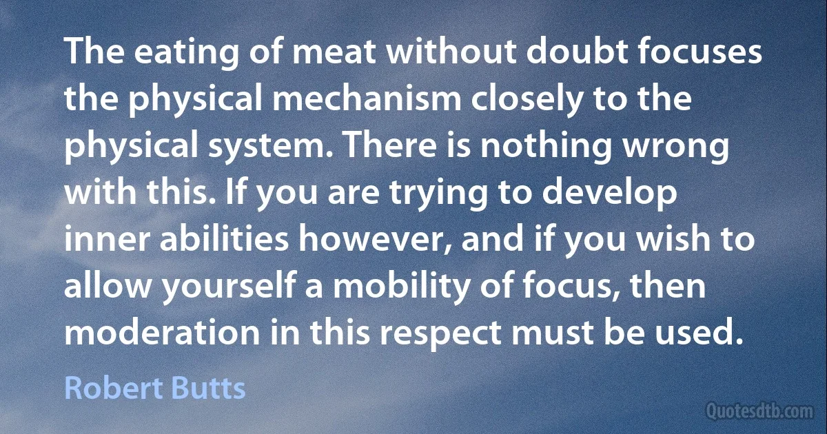 The eating of meat without doubt focuses the physical mechanism closely to the physical system. There is nothing wrong with this. If you are trying to develop inner abilities however, and if you wish to allow yourself a mobility of focus, then moderation in this respect must be used. (Robert Butts)