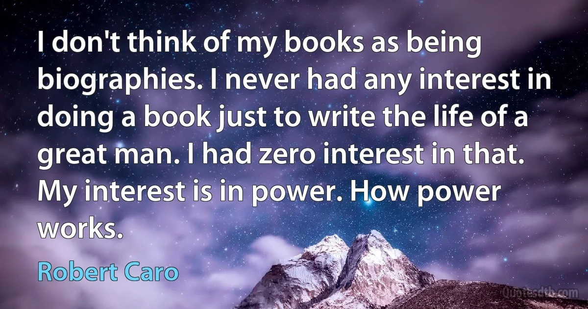 I don't think of my books as being biographies. I never had any interest in doing a book just to write the life of a great man. I had zero interest in that. My interest is in power. How power works. (Robert Caro)