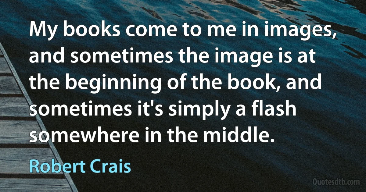 My books come to me in images, and sometimes the image is at the beginning of the book, and sometimes it's simply a flash somewhere in the middle. (Robert Crais)