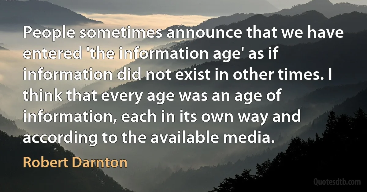 People sometimes announce that we have entered 'the information age' as if information did not exist in other times. I think that every age was an age of information, each in its own way and according to the available media. (Robert Darnton)