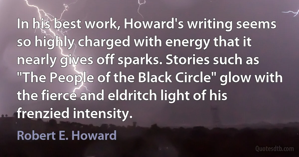 In his best work, Howard's writing seems so highly charged with energy that it nearly gives off sparks. Stories such as "The People of the Black Circle" glow with the fierce and eldritch light of his frenzied intensity. (Robert E. Howard)