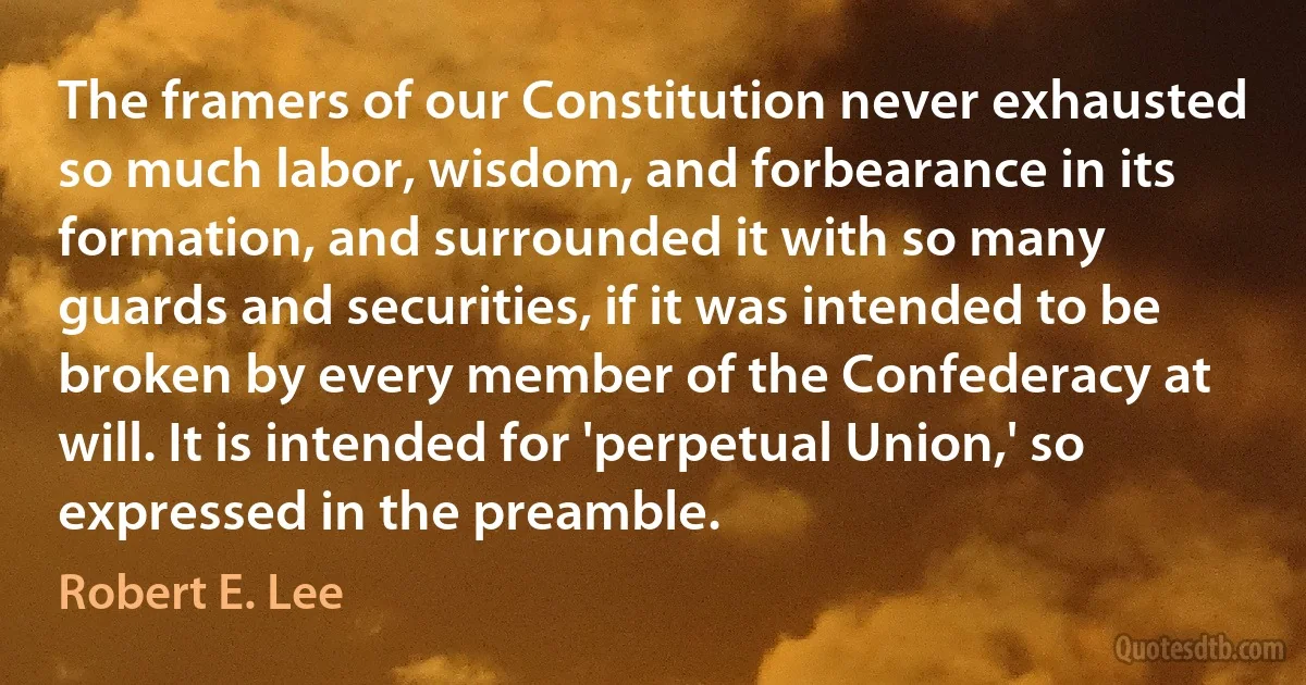 The framers of our Constitution never exhausted so much labor, wisdom, and forbearance in its formation, and surrounded it with so many guards and securities, if it was intended to be broken by every member of the Confederacy at will. It is intended for 'perpetual Union,' so expressed in the preamble. (Robert E. Lee)