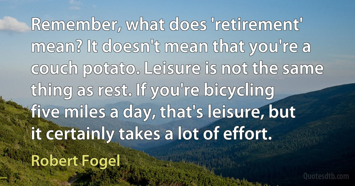 Remember, what does 'retirement' mean? It doesn't mean that you're a couch potato. Leisure is not the same thing as rest. If you're bicycling five miles a day, that's leisure, but it certainly takes a lot of effort. (Robert Fogel)