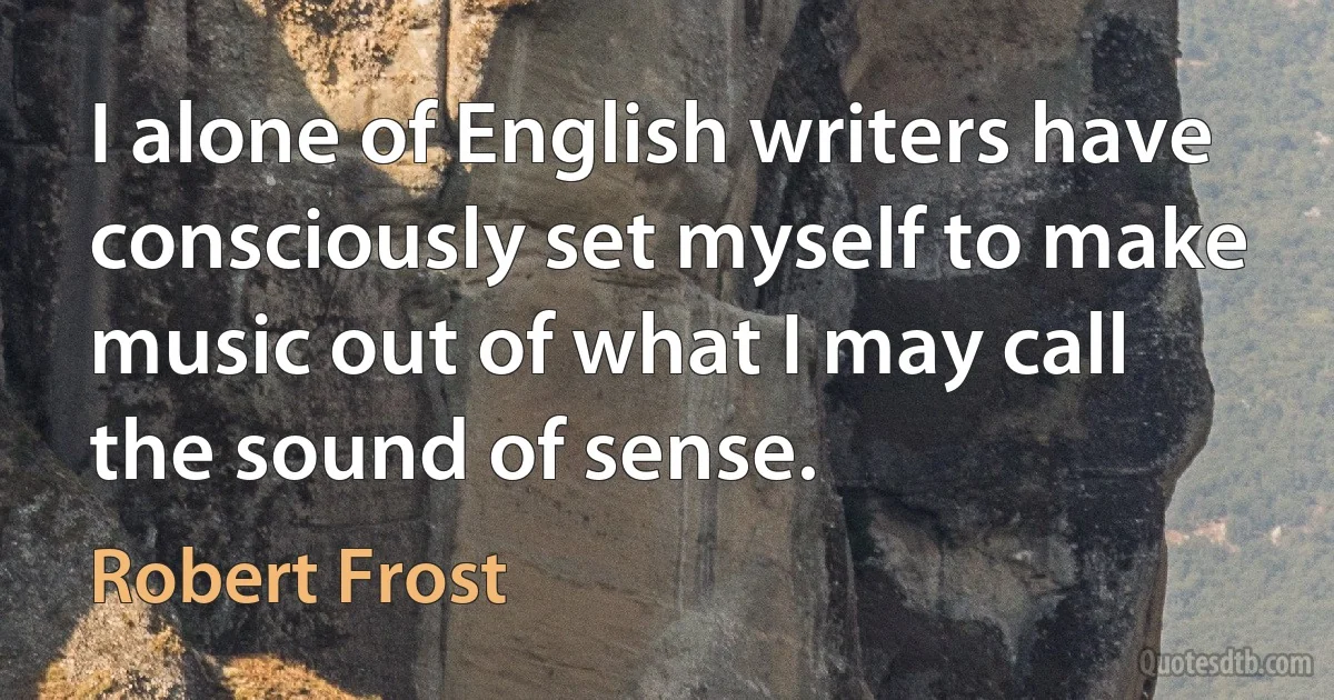 I alone of English writers have consciously set myself to make music out of what I may call the sound of sense. (Robert Frost)