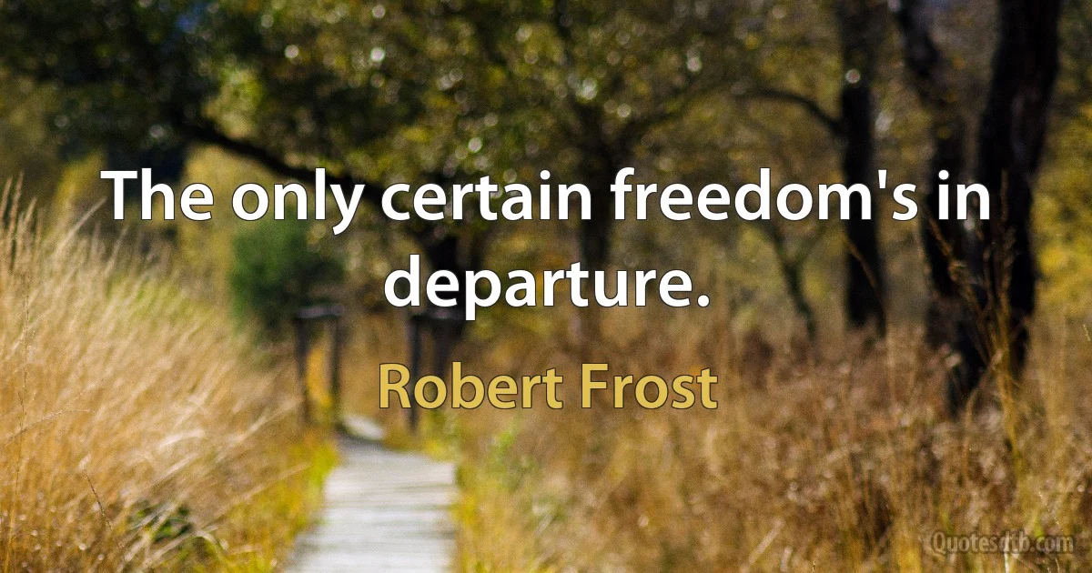 The only certain freedom's in departure. (Robert Frost)