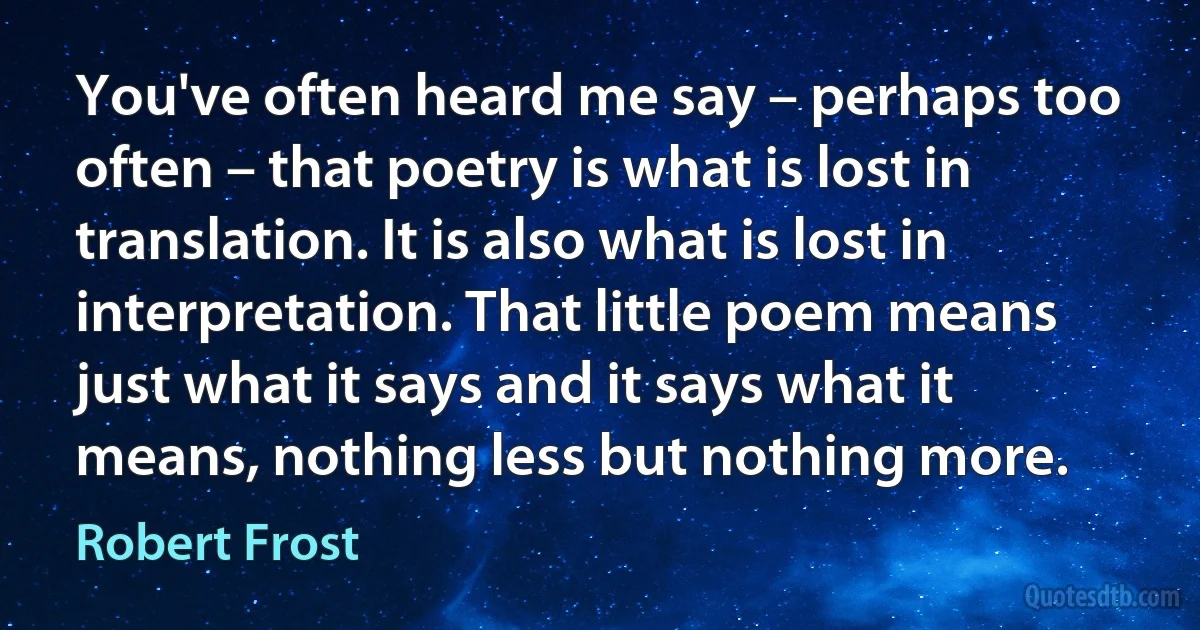 You've often heard me say – perhaps too often – that poetry is what is lost in translation. It is also what is lost in interpretation. That little poem means just what it says and it says what it means, nothing less but nothing more. (Robert Frost)