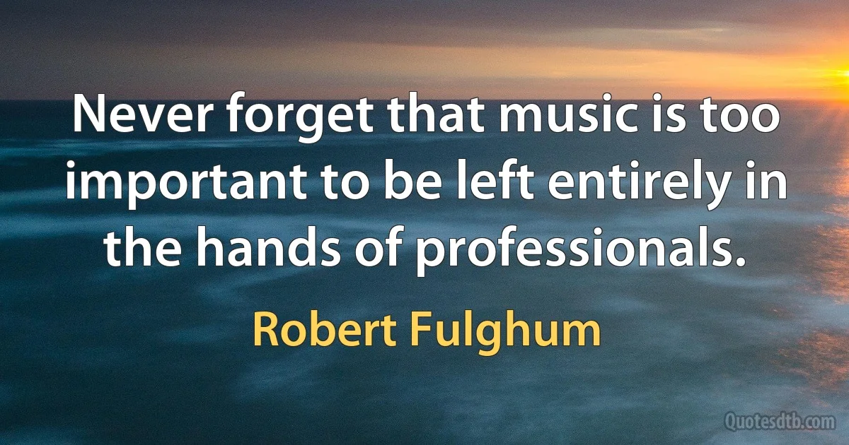 Never forget that music is too important to be left entirely in the hands of professionals. (Robert Fulghum)