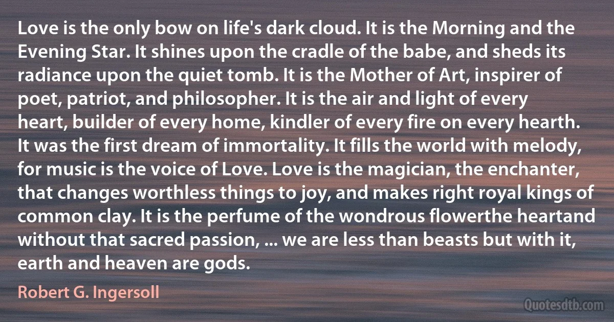 Love is the only bow on life's dark cloud. It is the Morning and the Evening Star. It shines upon the cradle of the babe, and sheds its radiance upon the quiet tomb. It is the Mother of Art, inspirer of poet, patriot, and philosopher. It is the air and light of every heart, builder of every home, kindler of every fire on every hearth. It was the first dream of immortality. It fills the world with melody, for music is the voice of Love. Love is the magician, the enchanter, that changes worthless things to joy, and makes right royal kings of common clay. It is the perfume of the wondrous flowerthe heartand without that sacred passion, ... we are less than beasts but with it, earth and heaven are gods. (Robert G. Ingersoll)