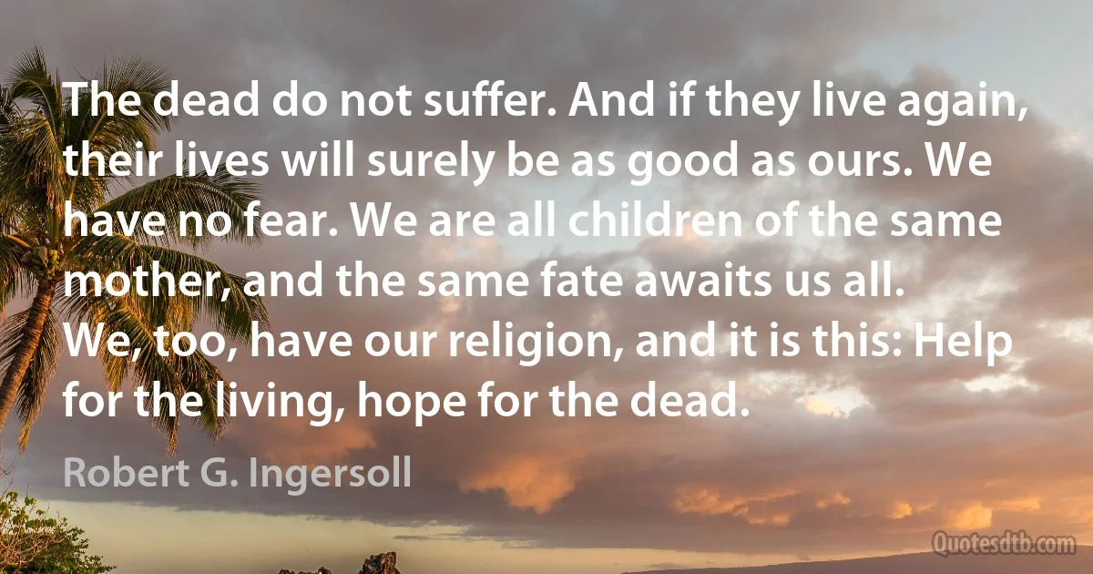 The dead do not suffer. And if they live again, their lives will surely be as good as ours. We have no fear. We are all children of the same mother, and the same fate awaits us all.
We, too, have our religion, and it is this: Help for the living, hope for the dead. (Robert G. Ingersoll)