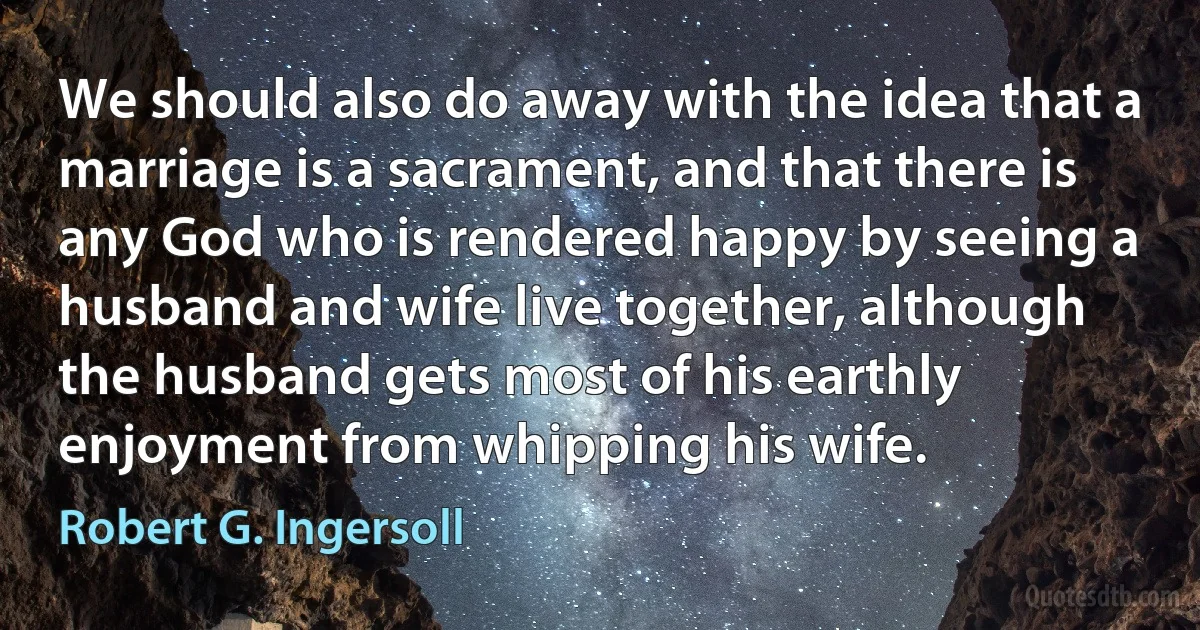 We should also do away with the idea that a marriage is a sacrament, and that there is any God who is rendered happy by seeing a husband and wife live together, although the husband gets most of his earthly enjoyment from whipping his wife. (Robert G. Ingersoll)