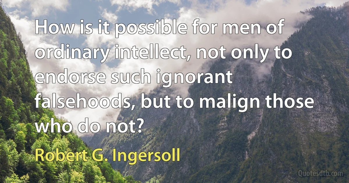 How is it possible for men of ordinary intellect, not only to endorse such ignorant falsehoods, but to malign those who do not? (Robert G. Ingersoll)