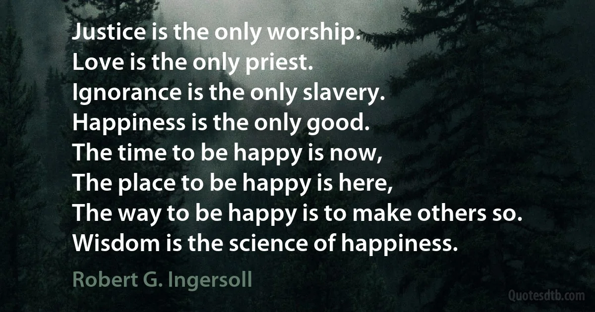 Justice is the only worship.
Love is the only priest.
Ignorance is the only slavery.
Happiness is the only good.
The time to be happy is now,
The place to be happy is here,
The way to be happy is to make others so.
Wisdom is the science of happiness. (Robert G. Ingersoll)