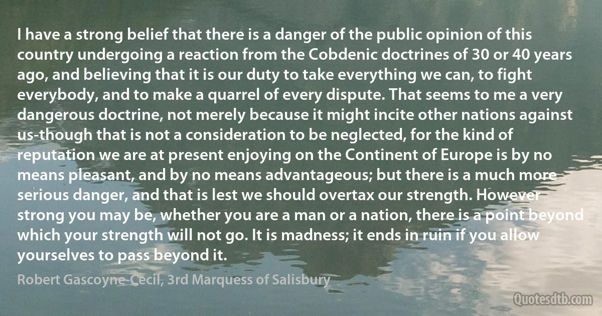 I have a strong belief that there is a danger of the public opinion of this country undergoing a reaction from the Cobdenic doctrines of 30 or 40 years ago, and believing that it is our duty to take everything we can, to fight everybody, and to make a quarrel of every dispute. That seems to me a very dangerous doctrine, not merely because it might incite other nations against us-though that is not a consideration to be neglected, for the kind of reputation we are at present enjoying on the Continent of Europe is by no means pleasant, and by no means advantageous; but there is a much more serious danger, and that is lest we should overtax our strength. However strong you may be, whether you are a man or a nation, there is a point beyond which your strength will not go. It is madness; it ends in ruin if you allow yourselves to pass beyond it. (Robert Gascoyne-Cecil, 3rd Marquess of Salisbury)