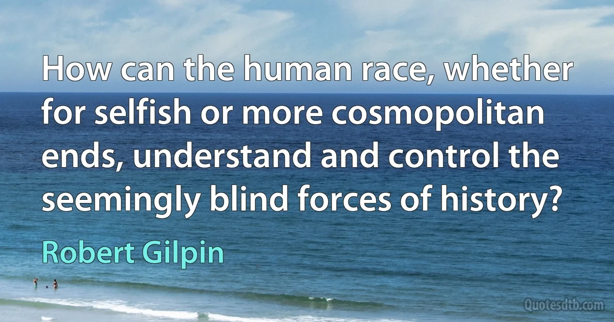 How can the human race, whether for selfish or more cosmopolitan ends, understand and control the seemingly blind forces of history? (Robert Gilpin)