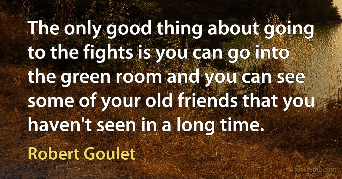 The only good thing about going to the fights is you can go into the green room and you can see some of your old friends that you haven't seen in a long time. (Robert Goulet)