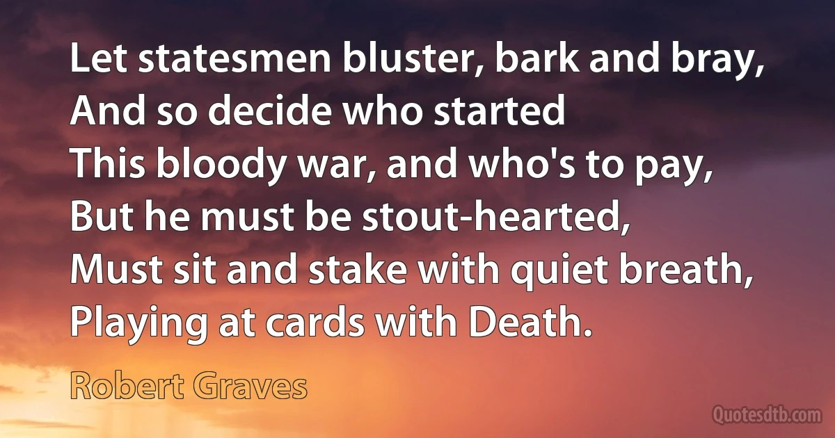 Let statesmen bluster, bark and bray,
And so decide who started
This bloody war, and who's to pay,
But he must be stout-hearted,
Must sit and stake with quiet breath,
Playing at cards with Death. (Robert Graves)