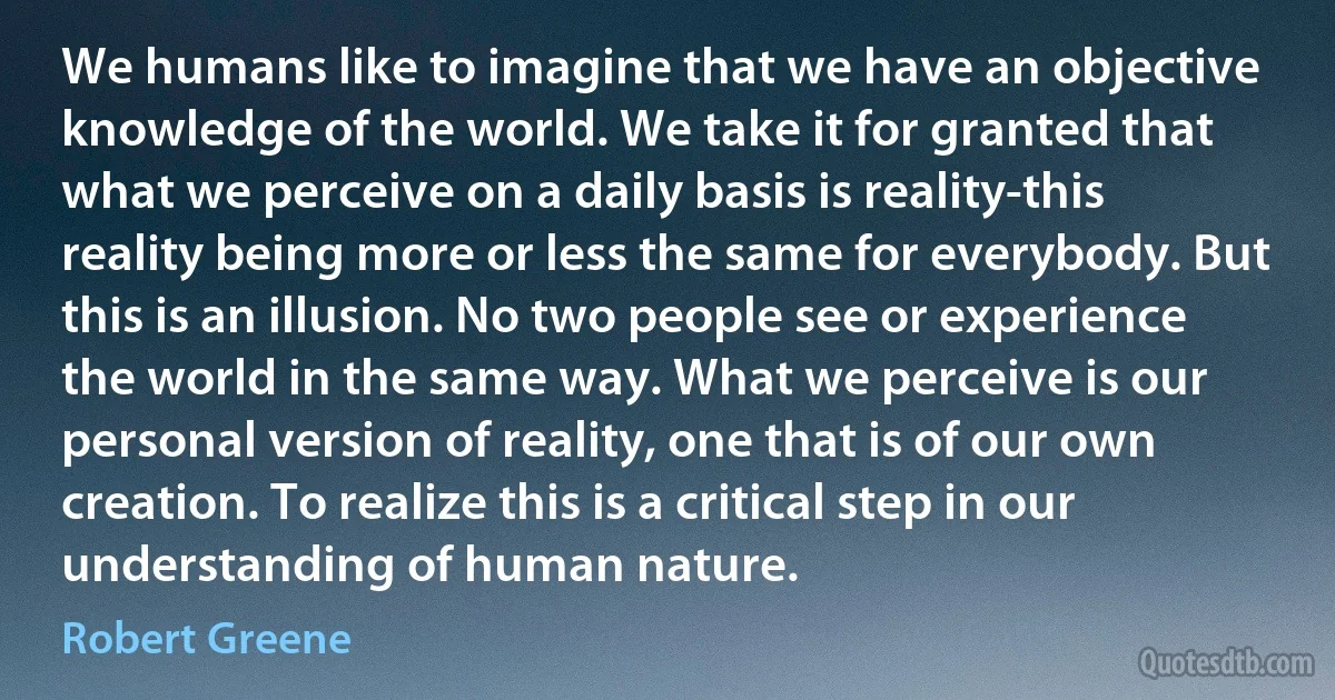 We humans like to imagine that we have an objective knowledge of the world. We take it for granted that what we perceive on a daily basis is reality-this reality being more or less the same for everybody. But this is an illusion. No two people see or experience the world in the same way. What we perceive is our personal version of reality, one that is of our own creation. To realize this is a critical step in our understanding of human nature. (Robert Greene)