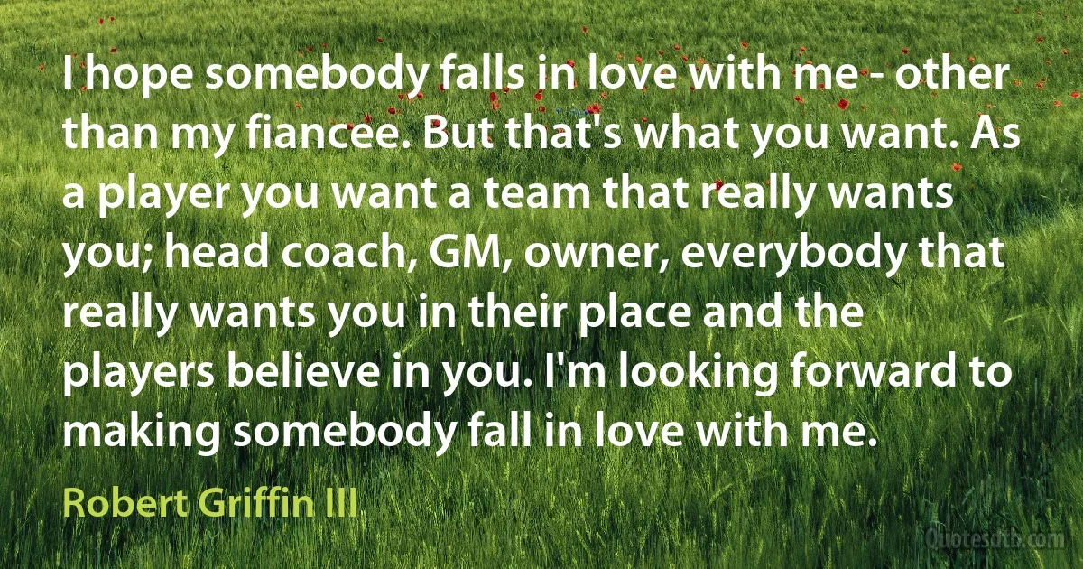 I hope somebody falls in love with me - other than my fiancee. But that's what you want. As a player you want a team that really wants you; head coach, GM, owner, everybody that really wants you in their place and the players believe in you. I'm looking forward to making somebody fall in love with me. (Robert Griffin III)