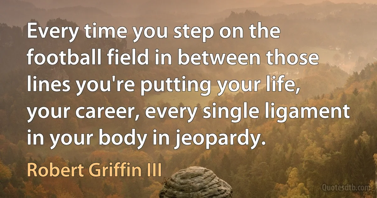 Every time you step on the football field in between those lines you're putting your life, your career, every single ligament in your body in jeopardy. (Robert Griffin III)