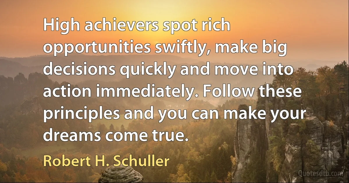 High achievers spot rich opportunities swiftly, make big decisions quickly and move into action immediately. Follow these principles and you can make your dreams come true. (Robert H. Schuller)