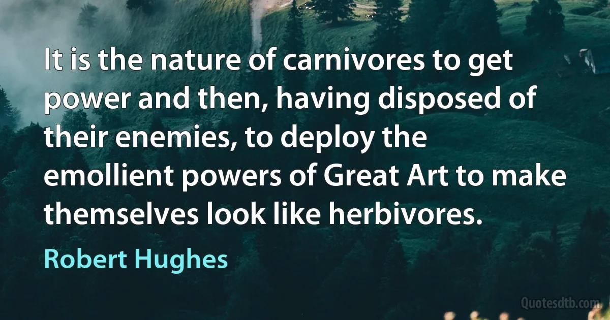 It is the nature of carnivores to get power and then, having disposed of their enemies, to deploy the emollient powers of Great Art to make themselves look like herbivores. (Robert Hughes)