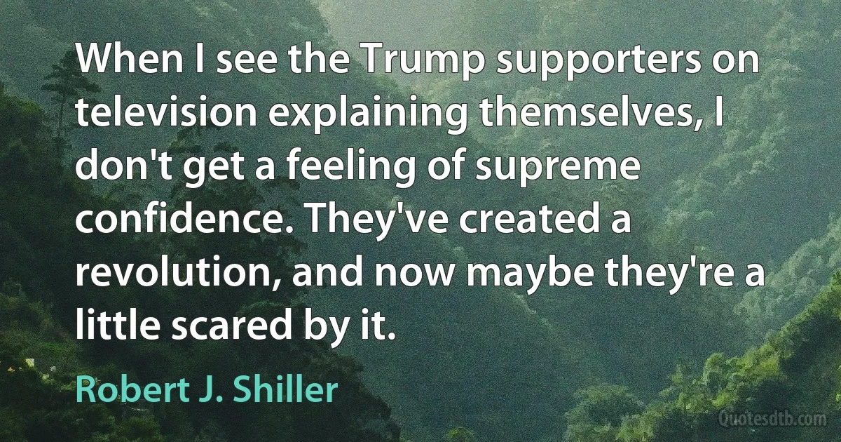 When I see the Trump supporters on television explaining themselves, I don't get a feeling of supreme confidence. They've created a revolution, and now maybe they're a little scared by it. (Robert J. Shiller)