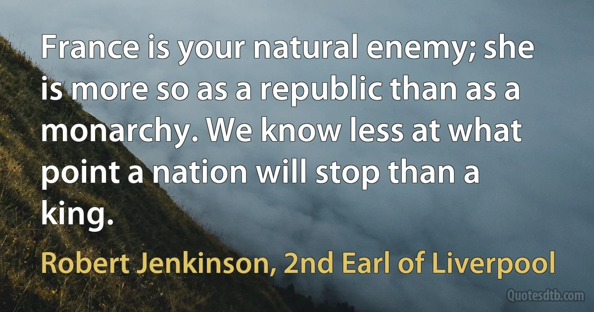 France is your natural enemy; she is more so as a republic than as a monarchy. We know less at what point a nation will stop than a king. (Robert Jenkinson, 2nd Earl of Liverpool)