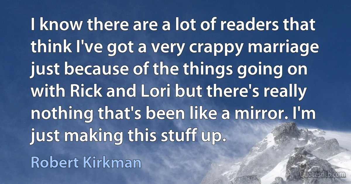 I know there are a lot of readers that think I've got a very crappy marriage just because of the things going on with Rick and Lori but there's really nothing that's been like a mirror. I'm just making this stuff up. (Robert Kirkman)