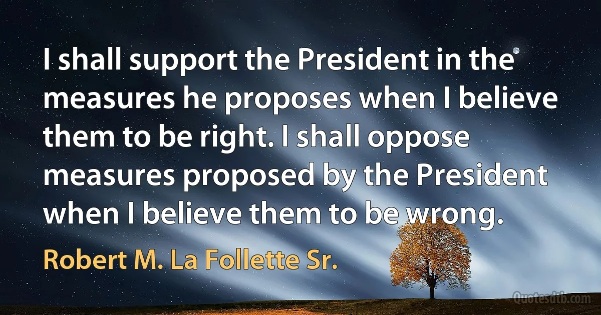 I shall support the President in the measures he proposes when I believe them to be right. I shall oppose measures proposed by the President when I believe them to be wrong. (Robert M. La Follette Sr.)