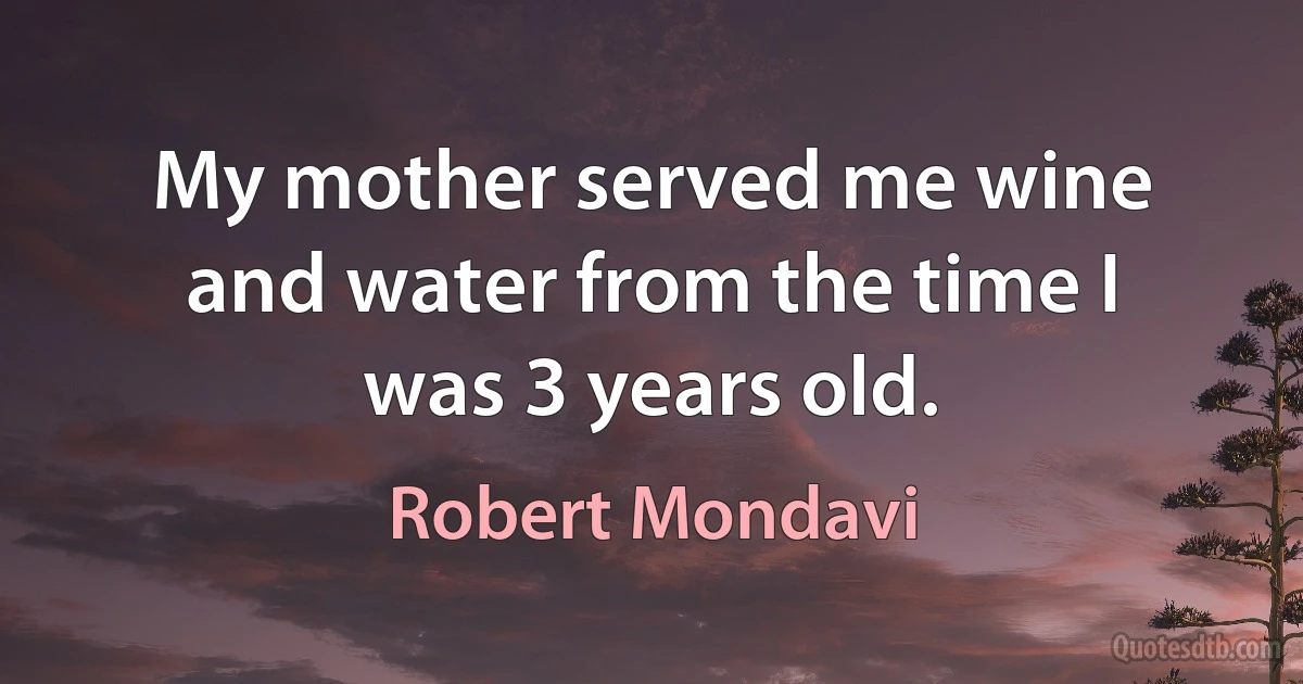 My mother served me wine and water from the time I was 3 years old. (Robert Mondavi)