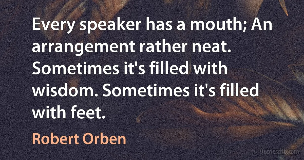 Every speaker has a mouth; An arrangement rather neat. Sometimes it's filled with wisdom. Sometimes it's filled with feet. (Robert Orben)