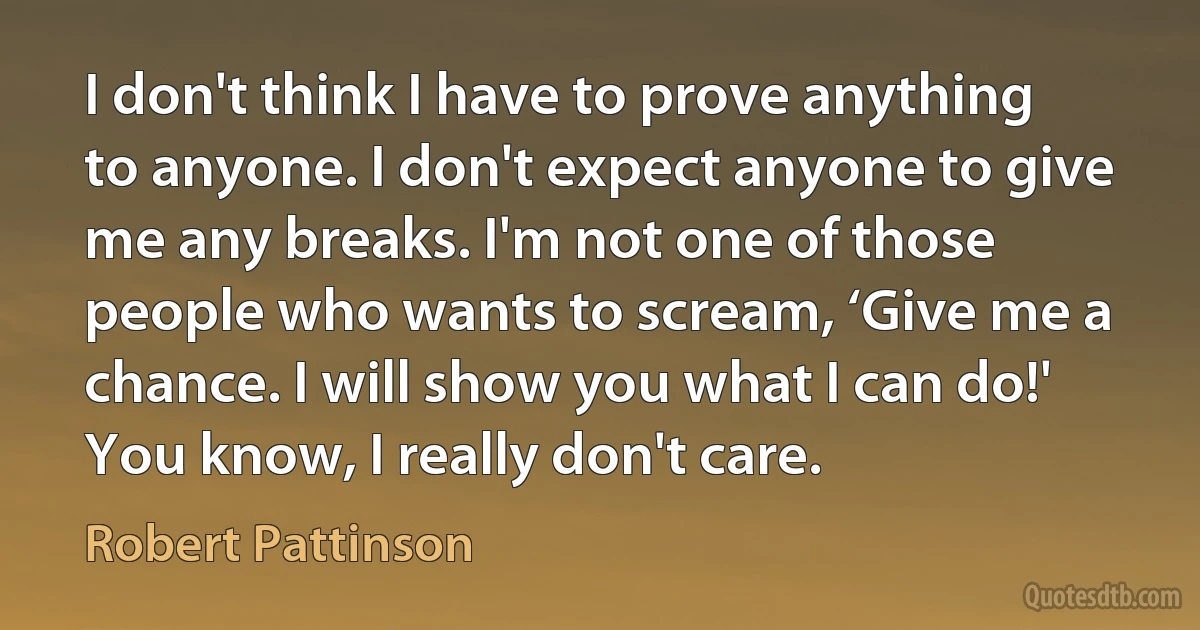 I don't think I have to prove anything to anyone. I don't expect anyone to give me any breaks. I'm not one of those people who wants to scream, ‘Give me a chance. I will show you what I can do!' You know, I really don't care. (Robert Pattinson)