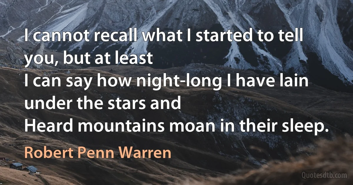 I cannot recall what I started to tell you, but at least
I can say how night-long I have lain under the stars and
Heard mountains moan in their sleep. (Robert Penn Warren)