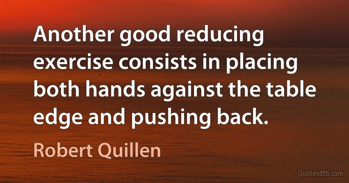 Another good reducing exercise consists in placing both hands against the table edge and pushing back. (Robert Quillen)