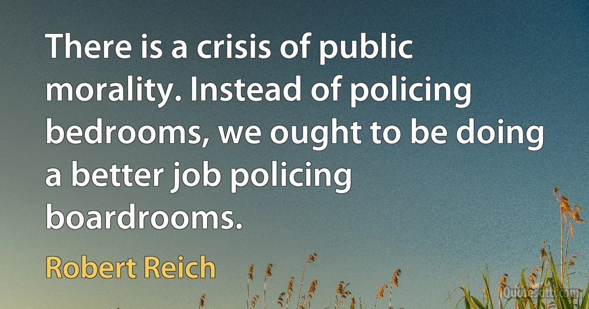 There is a crisis of public morality. Instead of policing bedrooms, we ought to be doing a better job policing boardrooms. (Robert Reich)