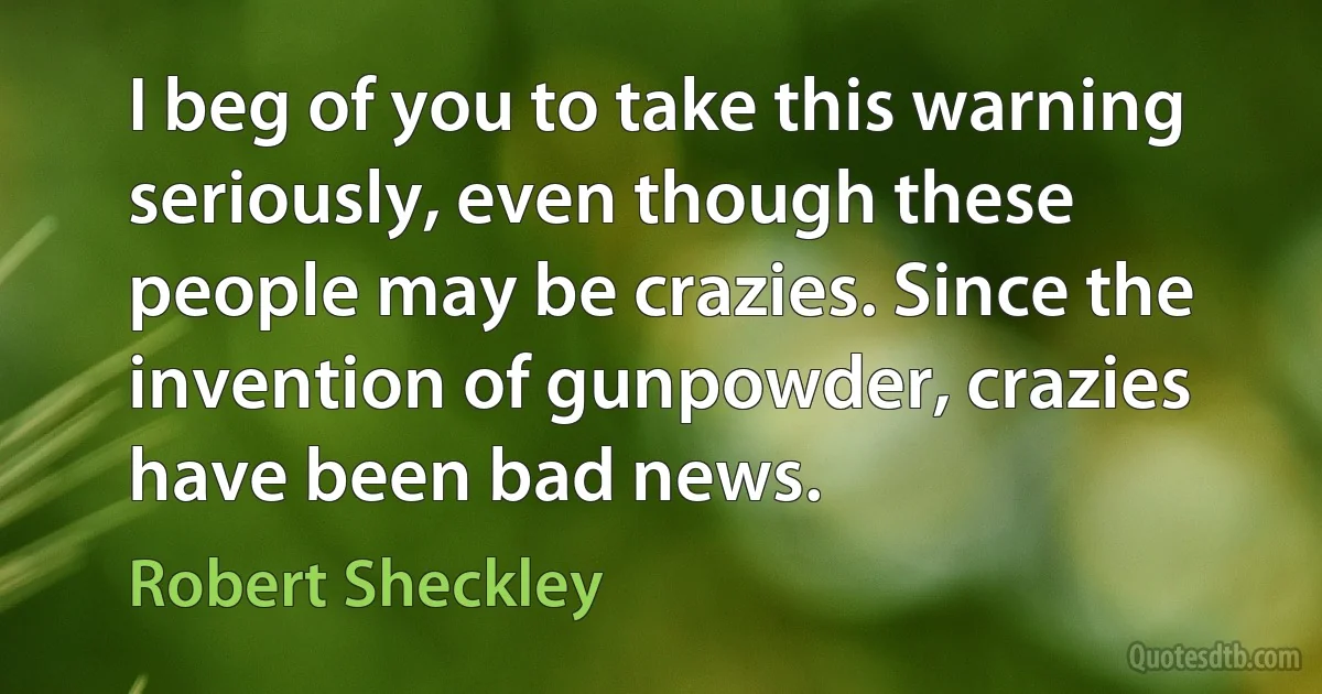 I beg of you to take this warning seriously, even though these people may be crazies. Since the invention of gunpowder, crazies have been bad news. (Robert Sheckley)