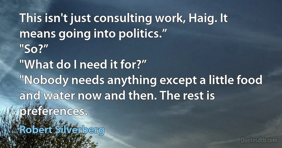 This isn't just consulting work, Haig. It means going into politics.”
"So?”
"What do I need it for?”
"Nobody needs anything except a little food and water now and then. The rest is preferences. (Robert Silverberg)