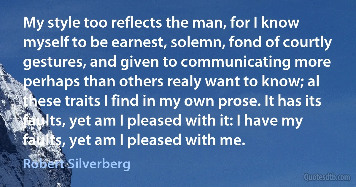 My style too reflects the man, for I know myself to be earnest, solemn, fond of courtly gestures, and given to communicating more perhaps than others realy want to know; al these traits I find in my own prose. It has its faults, yet am I pleased with it: I have my faults, yet am I pleased with me. (Robert Silverberg)