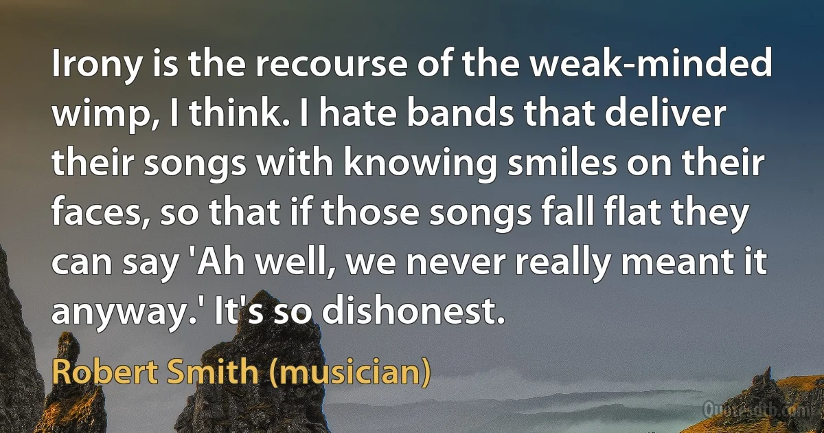 Irony is the recourse of the weak-minded wimp, I think. I hate bands that deliver their songs with knowing smiles on their faces, so that if those songs fall flat they can say 'Ah well, we never really meant it anyway.' It's so dishonest. (Robert Smith (musician))