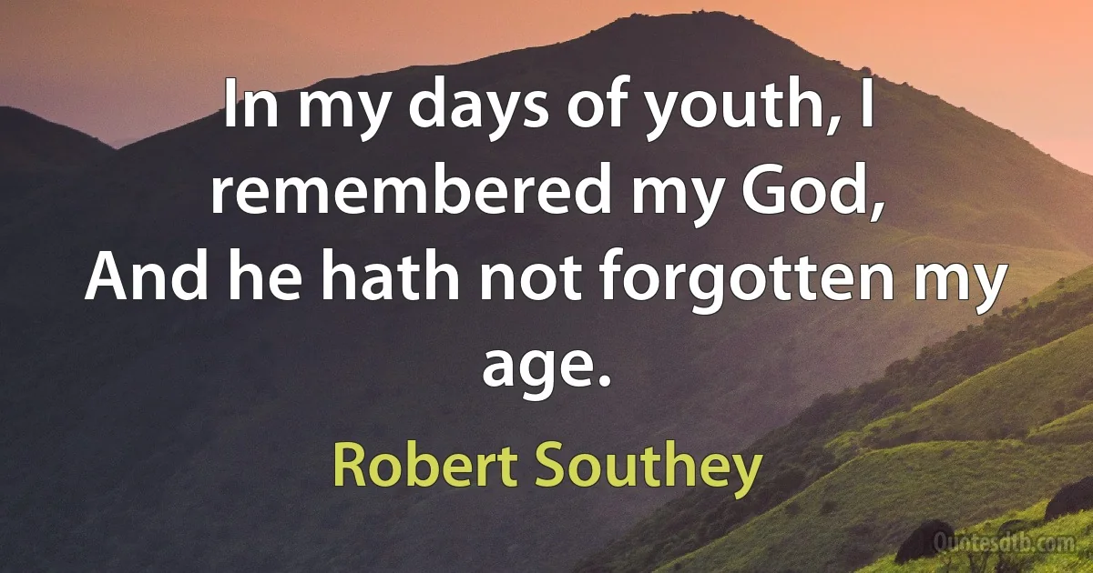 In my days of youth, I remembered my God,
And he hath not forgotten my age. (Robert Southey)