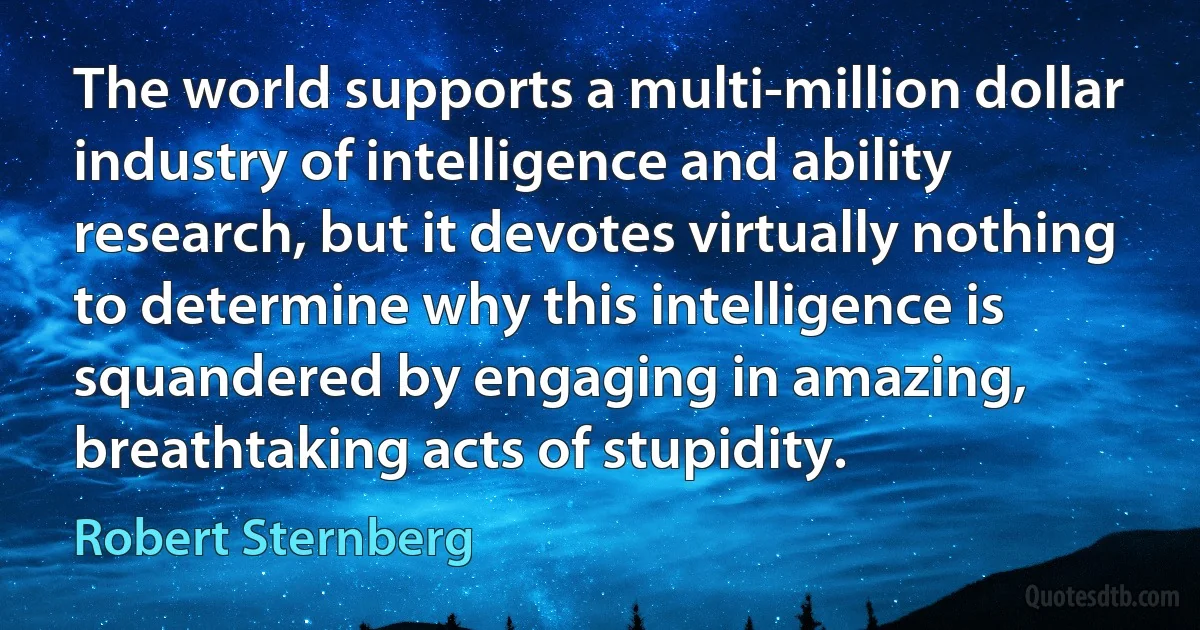 The world supports a multi-million dollar industry of intelligence and ability research, but it devotes virtually nothing to determine why this intelligence is squandered by engaging in amazing, breathtaking acts of stupidity. (Robert Sternberg)