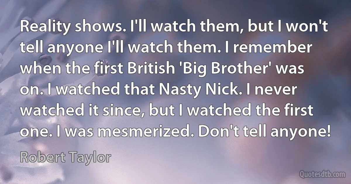 Reality shows. I'll watch them, but I won't tell anyone I'll watch them. I remember when the first British 'Big Brother' was on. I watched that Nasty Nick. I never watched it since, but I watched the first one. I was mesmerized. Don't tell anyone! (Robert Taylor)