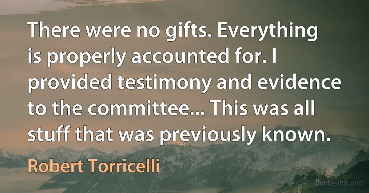 There were no gifts. Everything is properly accounted for. I provided testimony and evidence to the committee... This was all stuff that was previously known. (Robert Torricelli)