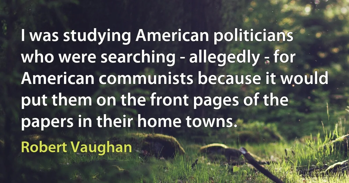 I was studying American politicians who were searching - allegedly - for American communists because it would put them on the front pages of the papers in their home towns. (Robert Vaughan)