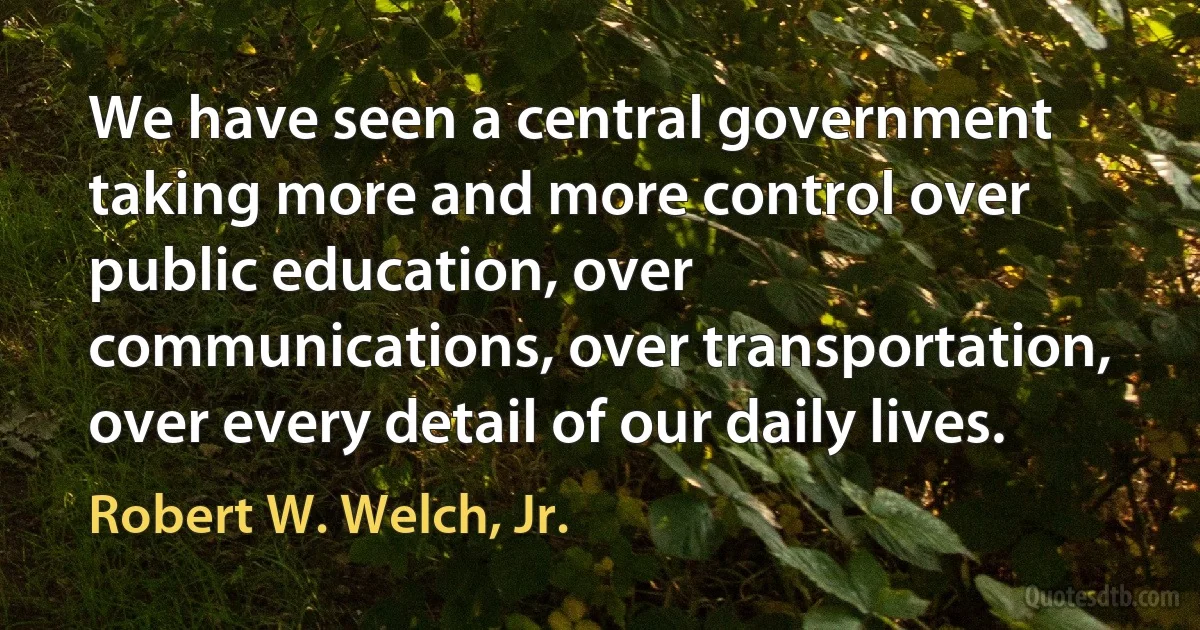 We have seen a central government taking more and more control over public education, over communications, over transportation, over every detail of our daily lives. (Robert W. Welch, Jr.)