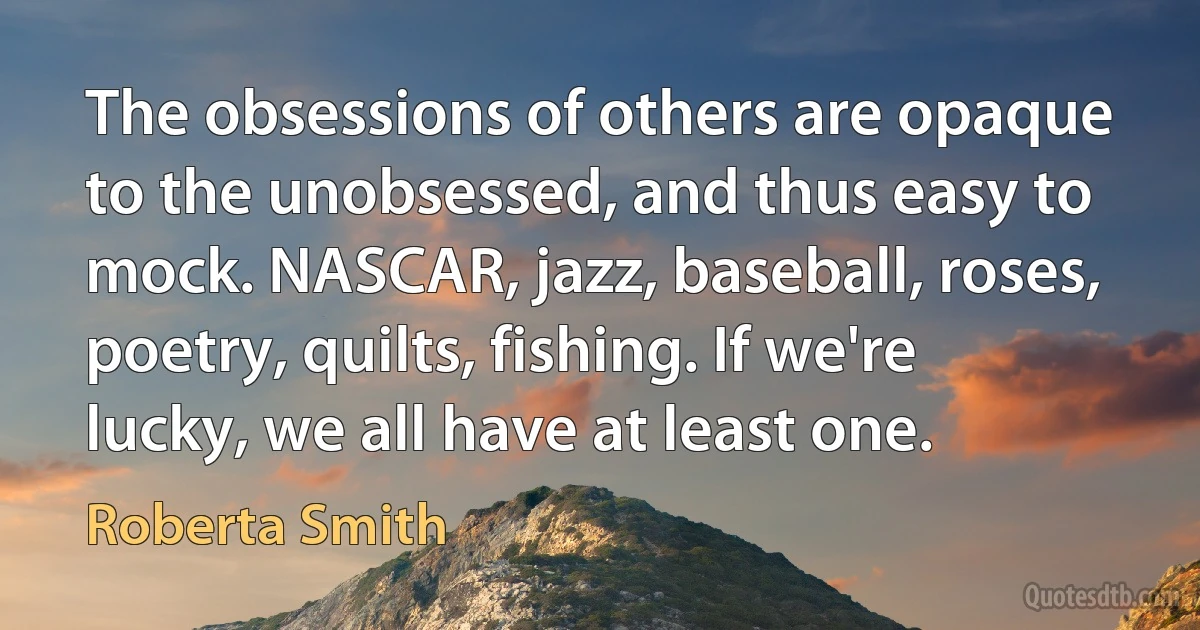 The obsessions of others are opaque to the unobsessed, and thus easy to mock. NASCAR, jazz, baseball, roses, poetry, quilts, fishing. If we're lucky, we all have at least one. (Roberta Smith)