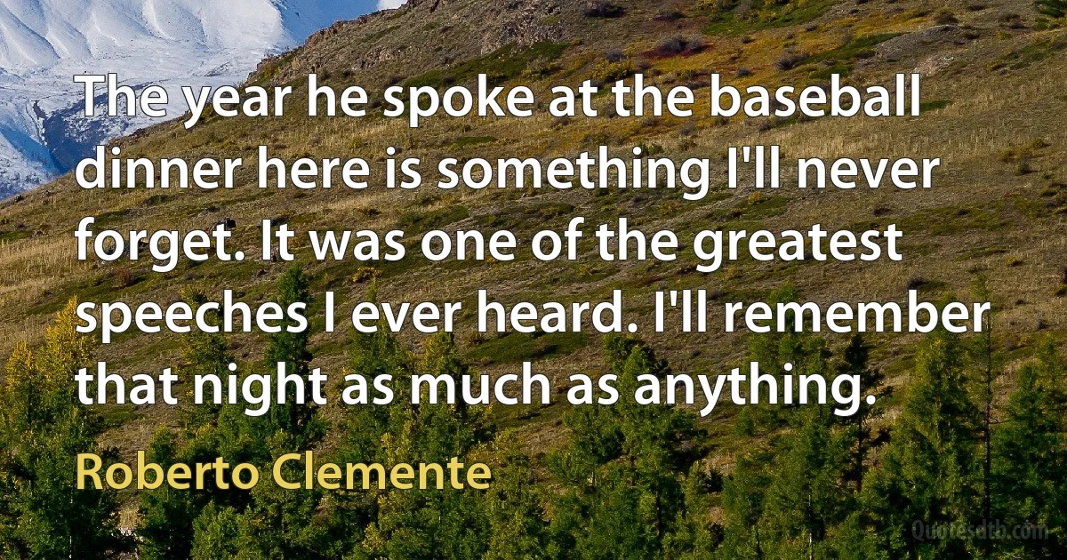 The year he spoke at the baseball dinner here is something I'll never forget. It was one of the greatest speeches I ever heard. I'll remember that night as much as anything. (Roberto Clemente)