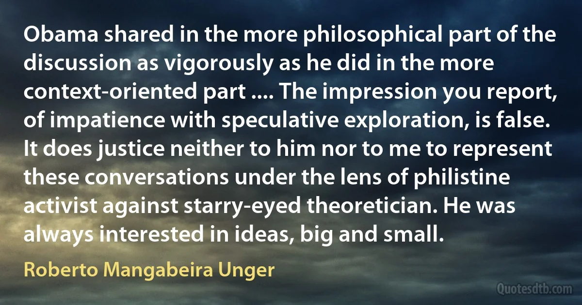 Obama shared in the more philosophical part of the discussion as vigorously as he did in the more context-oriented part .... The impression you report, of impatience with speculative exploration, is false. It does justice neither to him nor to me to represent these conversations under the lens of philistine activist against starry-eyed theoretician. He was always interested in ideas, big and small. (Roberto Mangabeira Unger)