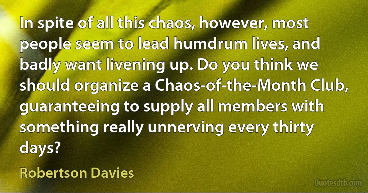 In spite of all this chaos, however, most people seem to lead humdrum lives, and badly want livening up. Do you think we should organize a Chaos-of-the-Month Club, guaranteeing to supply all members with something really unnerving every thirty days? (Robertson Davies)