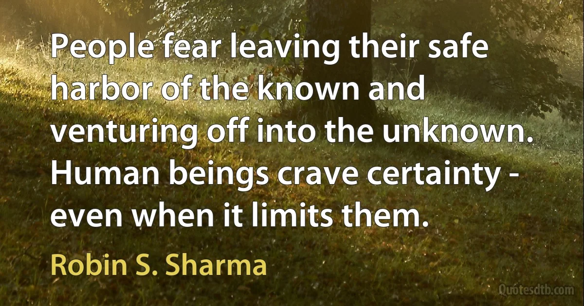 People fear leaving their safe harbor of the known and venturing off into the unknown. Human beings crave certainty - even when it limits them. (Robin S. Sharma)